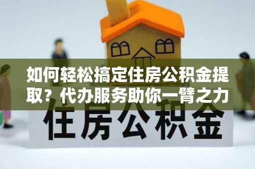 户县如何轻松搞定住房公积金提取？代办服务助你一臂之力