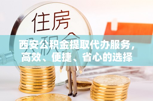 户县西安公积金提取代办服务，高效、便捷、省心的选择