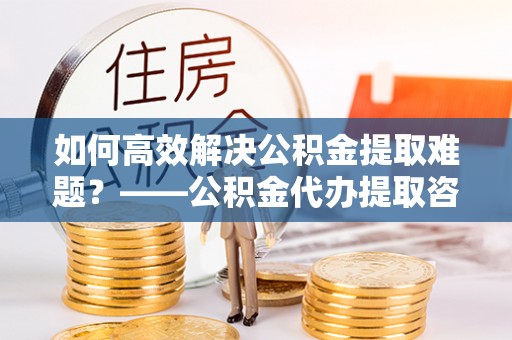 户县如何高效解决公积金提取难题？——公积金代办提取咨询服务全解析