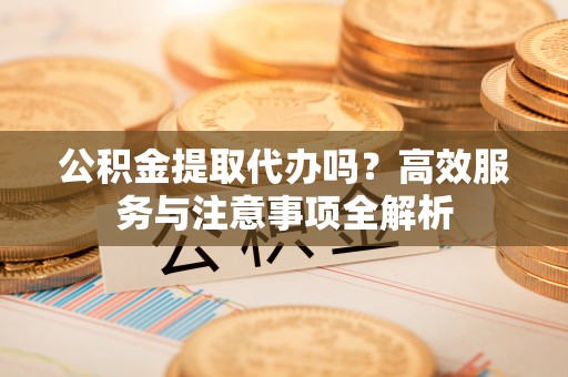 户县公积金提取代办吗？高效服务与注意事项全解析
