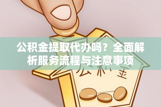 户县公积金提取代办吗？全面解析服务流程与注意事项