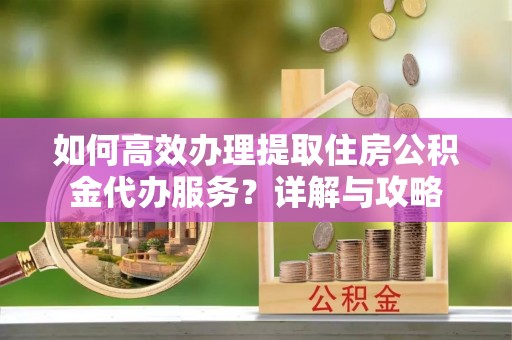 户县如何高效办理提取住房公积金代办服务？详解与攻略