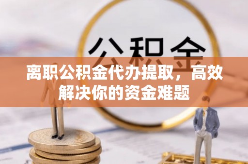 户县离职公积金代办提取，高效解决你的资金难题