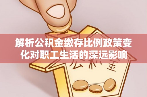 户县解析公积金缴存比例政策变化对职工生活的深远影响