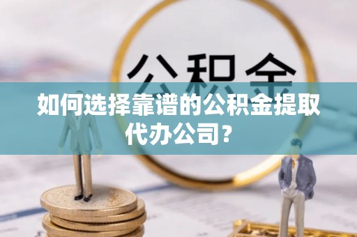 户县如何选择靠谱的公积金提取代办公司？