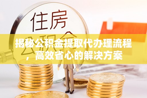 户县揭秘公积金提取代办理流程，高效省心的解决方案