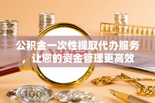 户县公积金一次性提取代办服务，让您的资金管理更高效