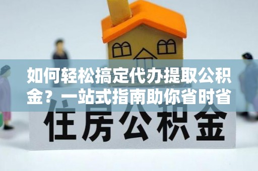 户县如何轻松搞定代办提取公积金？一站式指南助你省时省心