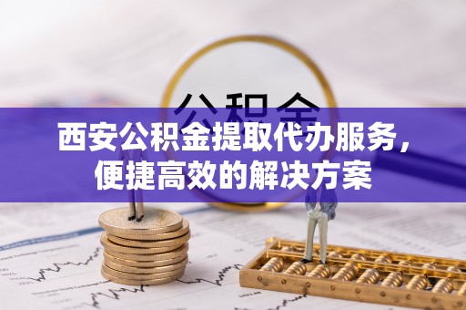 户县西安公积金提取代办服务，便捷高效的解决方案