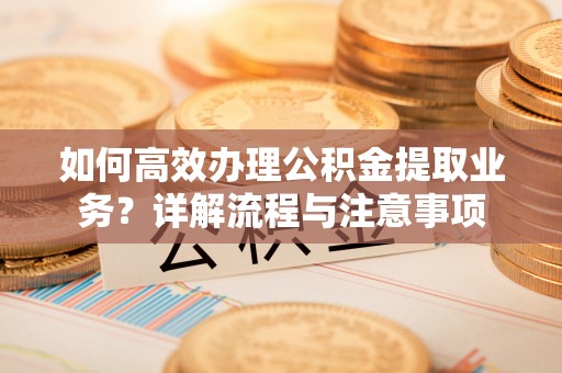 户县如何高效办理公积金提取业务？详解流程与注意事项