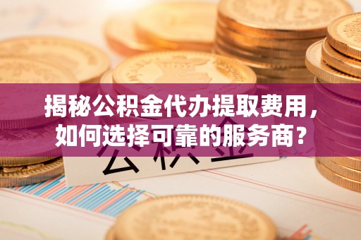 户县揭秘公积金代办提取费用，如何选择可靠的服务商？