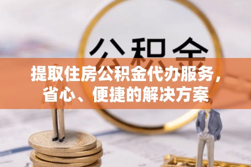 户县提取住房公积金代办服务，省心、便捷的解决方案