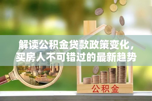 户县解读公积金贷款政策变化，买房人不可错过的最新趋势