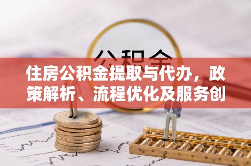 户县住房公积金提取与代办，政策解析、流程优化及服务创新