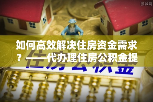 户县如何高效解决住房资金需求？——代办理住房公积金提取服务全解析