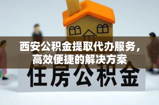 户县西安公积金提取代办服务，高效便捷的解决方案
