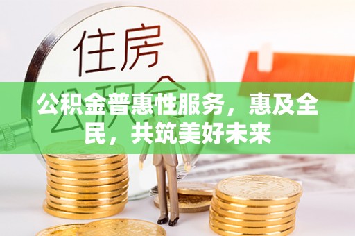 户县公积金普惠性服务，惠及全民，共筑美好未来