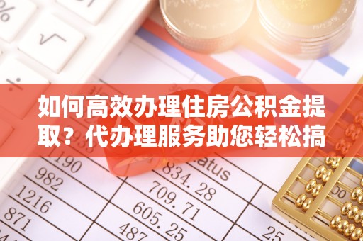 户县如何高效办理住房公积金提取？代办理服务助您轻松搞定