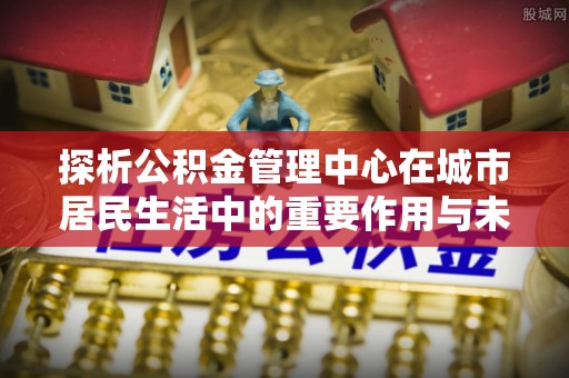 户县探析公积金管理中心在城市居民生活中的重要作用与未来发展趋势