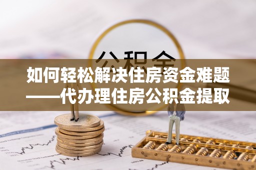 户县如何轻松解决住房资金难题——代办理住房公积金提取服务详解