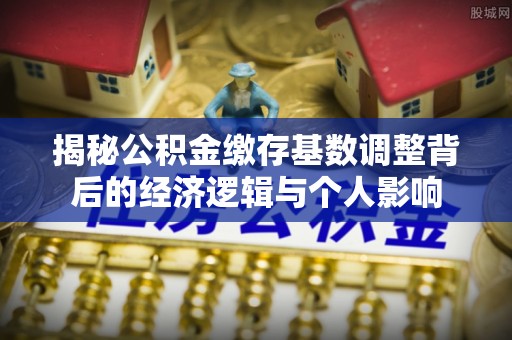 户县揭秘公积金缴存基数调整背后的经济逻辑与个人影响
