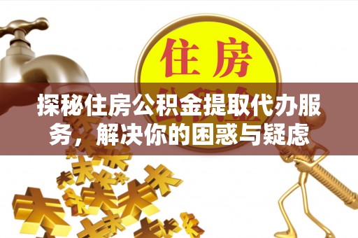 户县探秘住房公积金提取代办服务，解决你的困惑与疑虑
