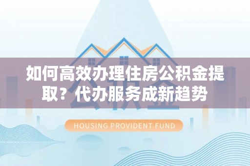 户县如何高效办理住房公积金提取？代办服务成新趋势