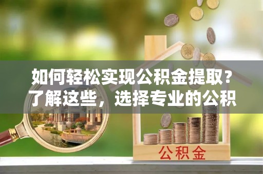 户县如何轻松实现公积金提取？了解这些，选择专业的公积金提取代办服务