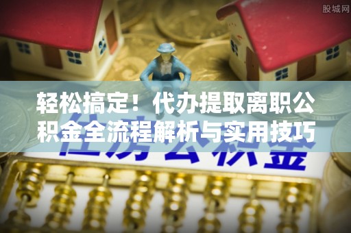 户县轻松搞定！代办提取离职公积金全流程解析与实用技巧
