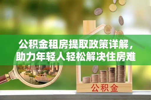 户县公积金租房提取政策详解，助力年轻人轻松解决住房难题