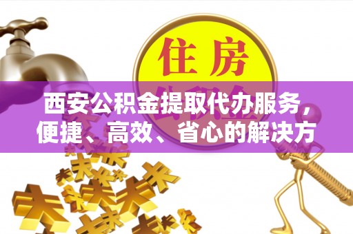 户县西安公积金提取代办服务，便捷、高效、省心的解决方案