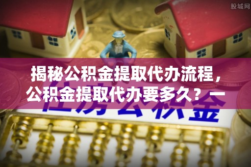 户县揭秘公积金提取代办流程，公积金提取代办要多久？一文读懂
