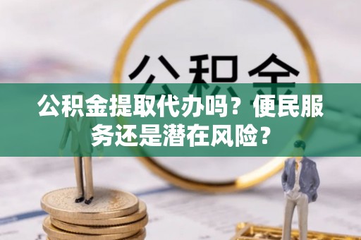 户县公积金提取代办吗？便民服务还是潜在风险？