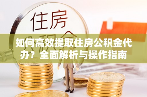 户县如何高效提取住房公积金代办？全面解析与操作指南