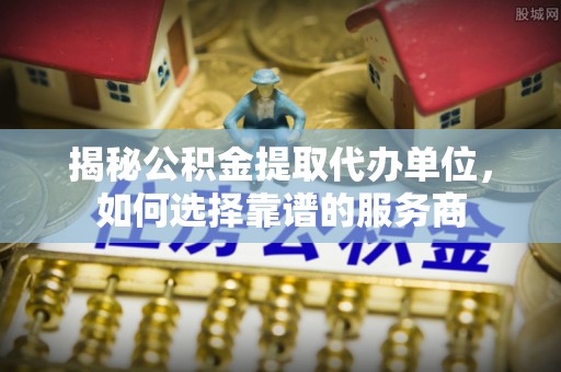 户县揭秘公积金提取代办单位，如何选择靠谱的服务商