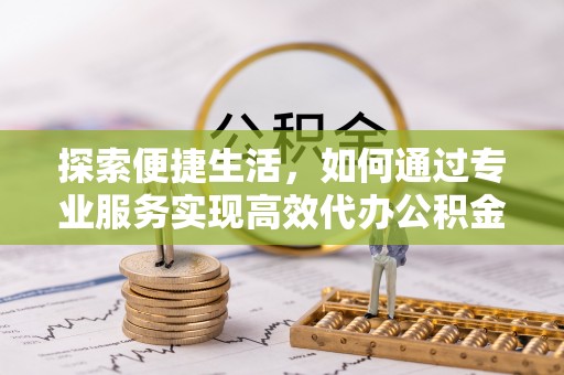 户县探索便捷生活，如何通过专业服务实现高效代办公积金提取