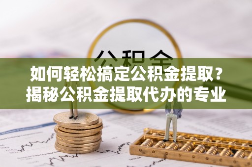户县如何轻松搞定公积金提取？揭秘公积金提取代办的专业服务