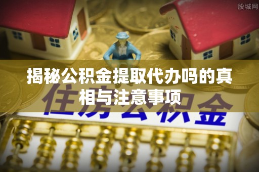 户县揭秘公积金提取代办吗的真相与注意事项
