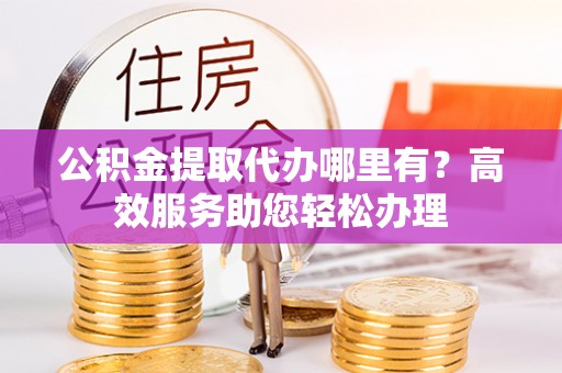户县公积金提取代办哪里有？高效服务助您轻松办理