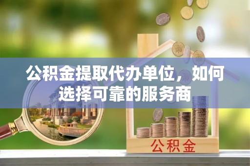 户县公积金提取代办单位，如何选择可靠的服务商