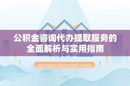 户县公积金咨询代办提取服务的全面解析与实用指南