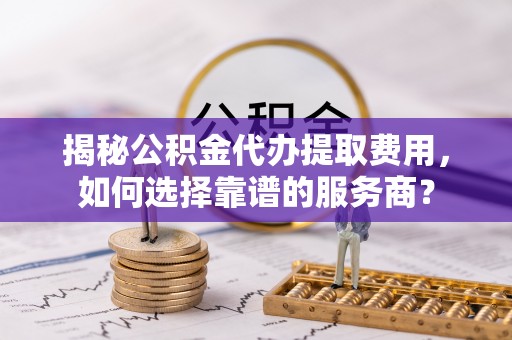 户县揭秘公积金代办提取费用，如何选择靠谱的服务商？