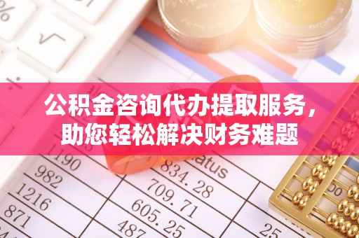 户县公积金咨询代办提取服务，助您轻松解决财务难题