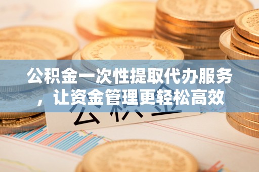 户县公积金一次性提取代办服务，让资金管理更轻松高效