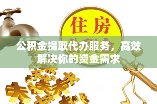 户县公积金提取代办服务，高效解决你的资金需求