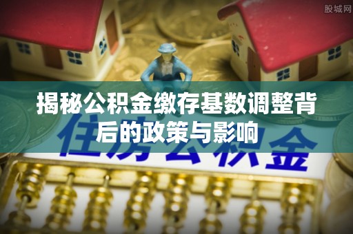 户县揭秘公积金缴存基数调整背后的政策与影响