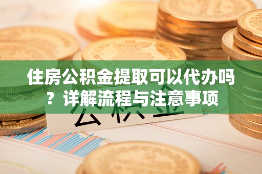 户县住房公积金提取可以代办吗？详解流程与注意事项