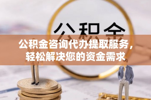 户县公积金咨询代办提取服务，轻松解决您的资金需求