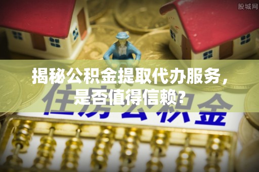 户县揭秘公积金提取代办服务，是否值得信赖？