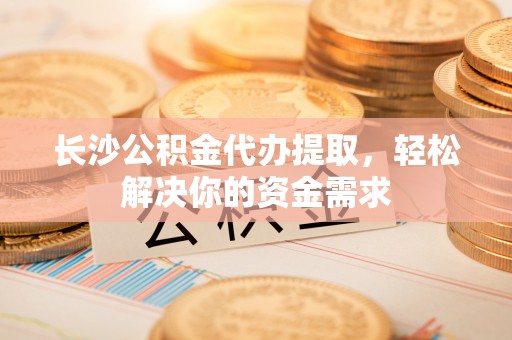 户县长沙公积金代办提取，轻松解决你的资金需求